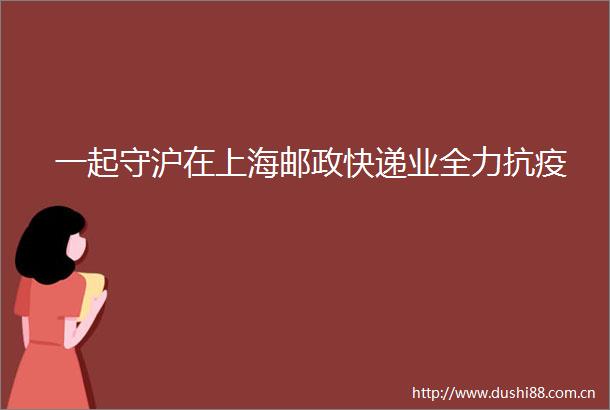 一起守沪在上海邮政快递业全力抗疫