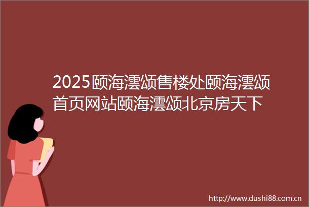 2025颐海澐颂售楼处颐海澐颂首页网站颐海澐颂北京房天下