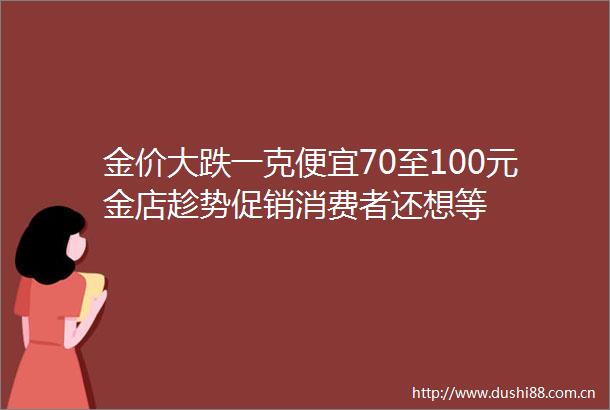 金价大跌一克便宜70至100元金店趁势促销消费者还想等