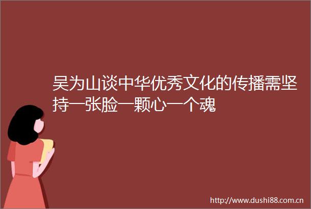 吴为山谈中华优秀文化的传播需坚持一张脸一颗心一个魂