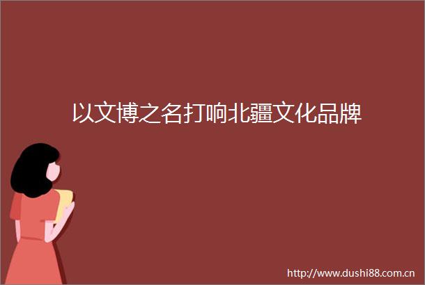 以文博之名打响北疆文化品牌
