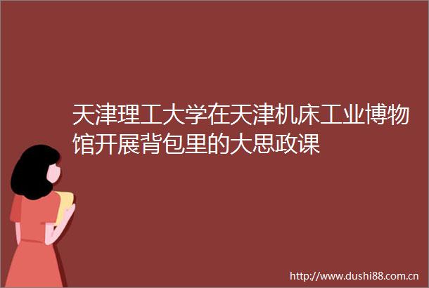 天津理工大学在天津机床工业博物馆开展背包里的大思政课