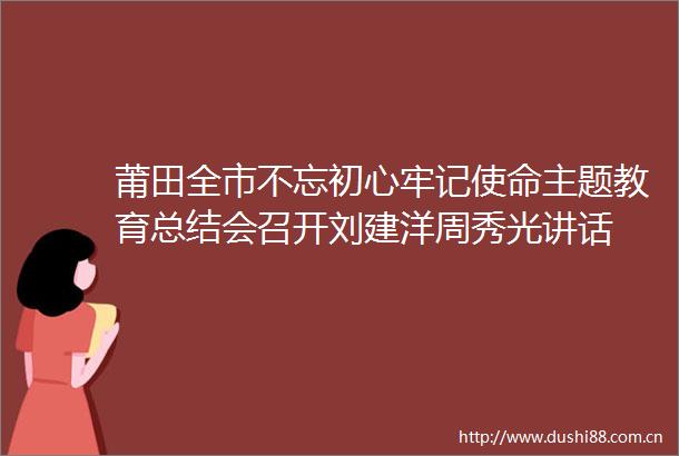 莆田全市不忘初心牢记使命主题教育总结会召开刘建洋周秀光讲话