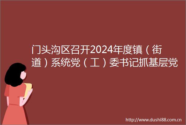 门头沟区召开2024年度镇（街道）系统党（工）委书记抓基层党建述职评议会