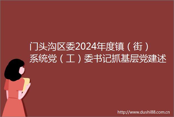 门头沟区委2024年度镇（街）系统党（工）委书记抓基层党建述职评议会召开