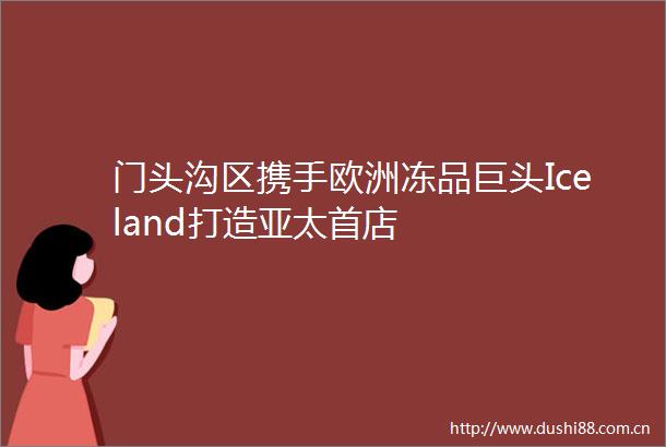 门头沟区携手欧洲冻品巨头Iceland打造亚太首店