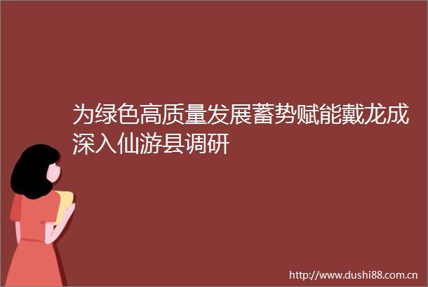 为绿色高质量发展蓄势赋能戴龙成深入仙游县调研