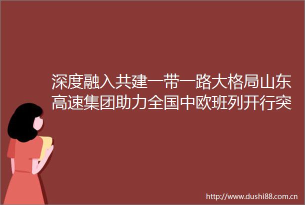 深度融入共建一带一路大格局山东高速集团助力全国中欧班列开行突破11万列