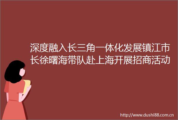 深度融入长三角一体化发展镇江市长徐曙海带队赴上海开展招商活动