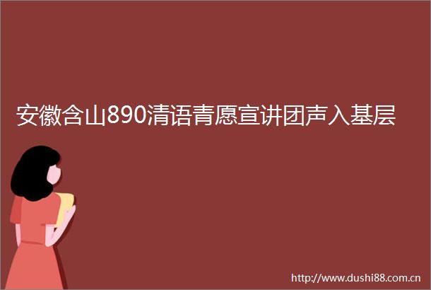 安徽含山890清语青愿宣讲团声入基层