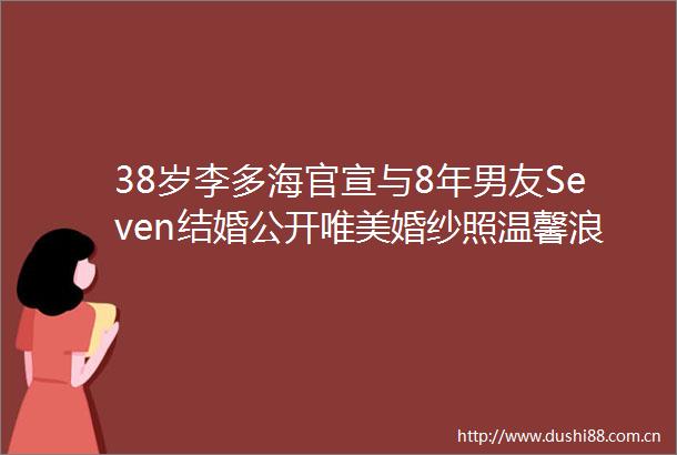 38岁李多海官宣与8年男友Seven结婚公开唯美婚纱照温馨浪漫