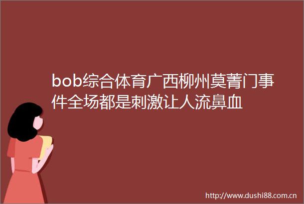 bob综合体育广西柳州莫菁门全场都是刺激让人流鼻血