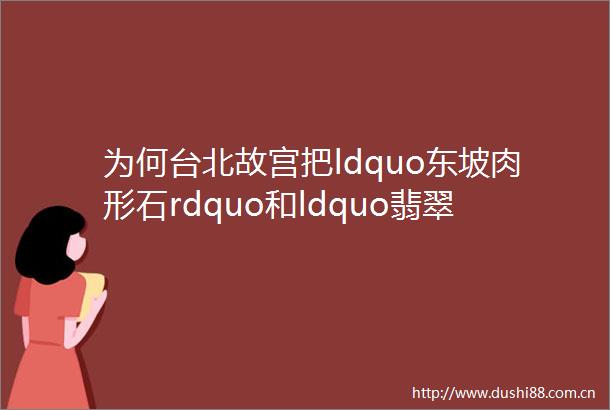 为何台北故宫把ldquo东坡肉形石rdquo和ldquo翡翠白菜rdquo当镇馆之宝