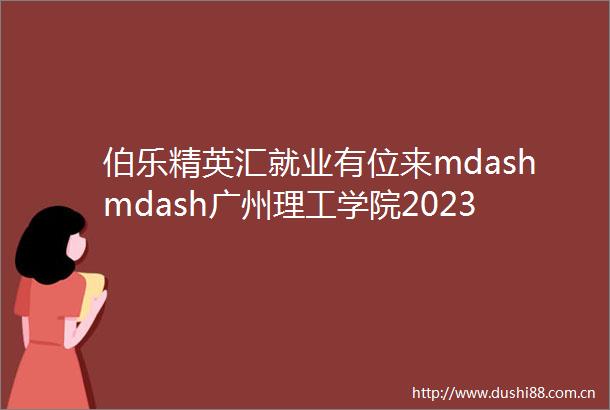 伯乐精英汇就业有位来mdashmdash广州理工学院2023届毕业生空中双选会邀请函