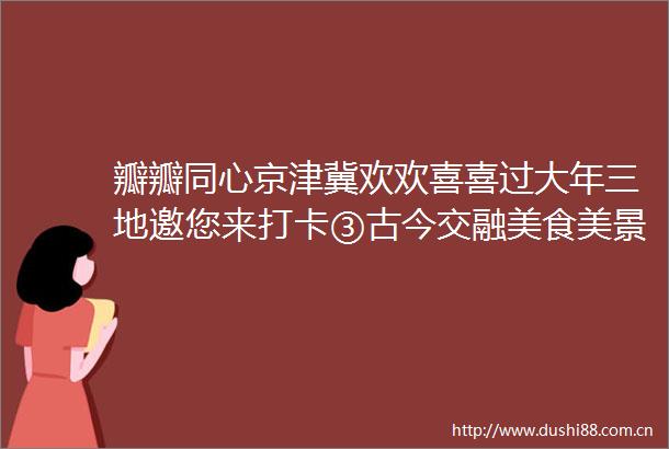 瓣瓣同心京津冀欢欢喜喜过大年三地邀您来打卡③古今交融美食美景魅力街区新体验