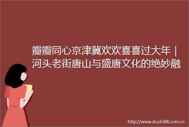 瓣瓣同心京津冀欢欢喜喜过大年｜河头老街唐山与盛唐文化的绝妙融合