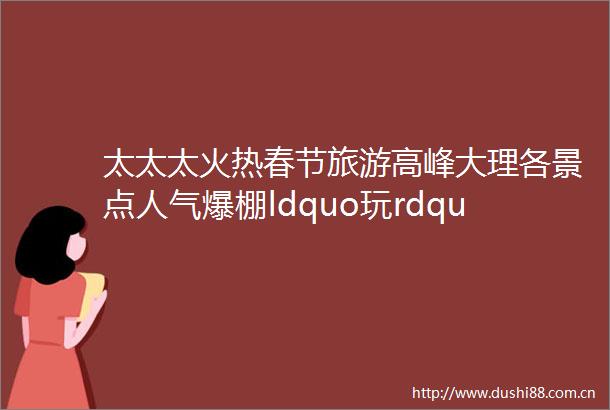太太太火热春节旅游高峰大理各景点人气爆棚ldquo玩rdquo力十足