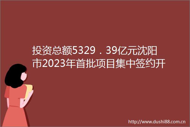 投资总额5329．39亿元沈阳市2023年首批项目集中签约开工