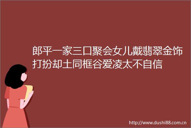 郎平一家三口聚会女儿戴翡翠金饰打扮却土同框谷爱凌太不自信