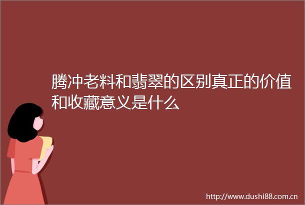 腾冲老料和翡翠的区别真正的价值和收藏意义是什么