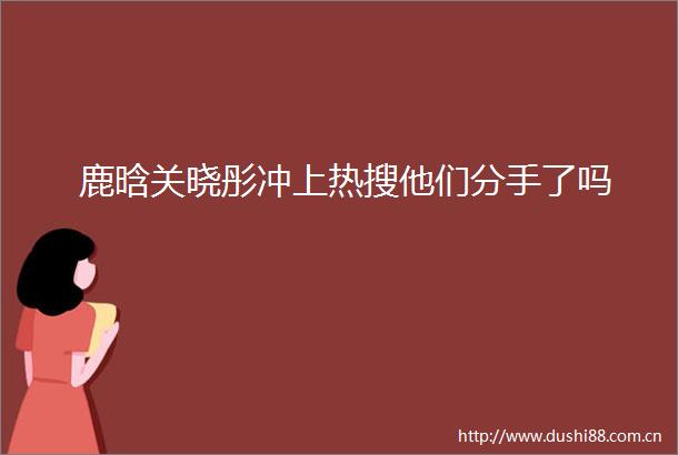 鹿晗关晓彤冲上热搜他们分手了吗
