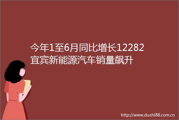 今年1至6月同比增长12282宜宾新能源汽车销量飙升