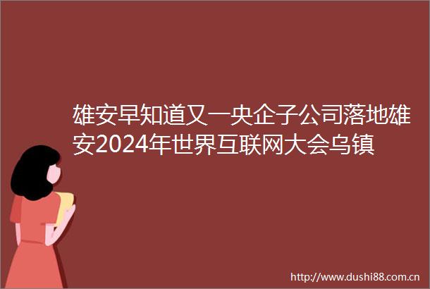 雄安早知道又一央企子公司落地雄安2024年世界互联网大会乌镇峰会今日启幕（20241119）