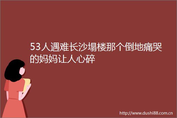 53人遇难长沙塌楼那个倒地痛哭的妈妈让人心碎