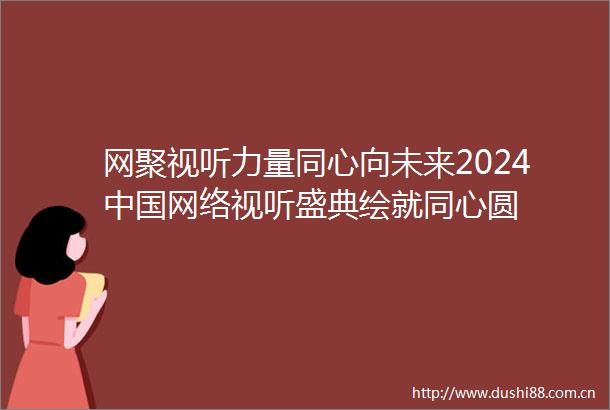 网聚视听力量同心向未来2024网络视听盛典绘就同心圆