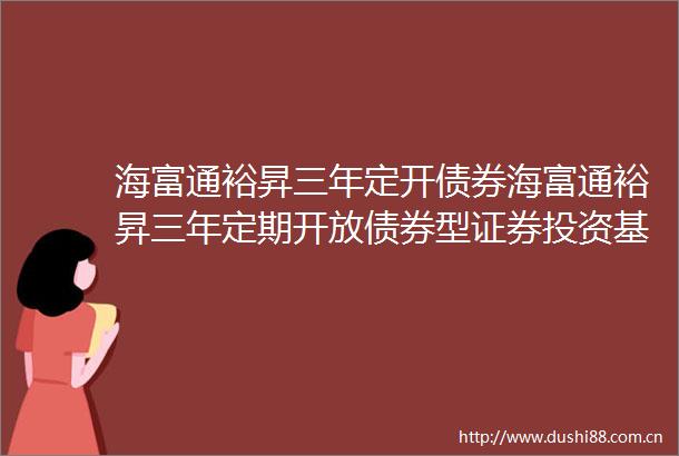 海富通裕昇三年定开债券海富通裕昇三年定期开放债券型证券投资基金第十三次分红公告