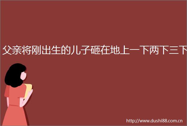 父亲将刚出生的儿子砸在地上一下两下三下