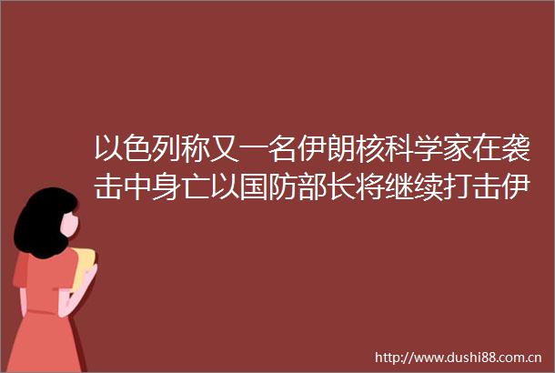 以色列称又一名伊朗核科学家在袭击中身亡以国防部长将继续打击伊朗核设施与核科学家