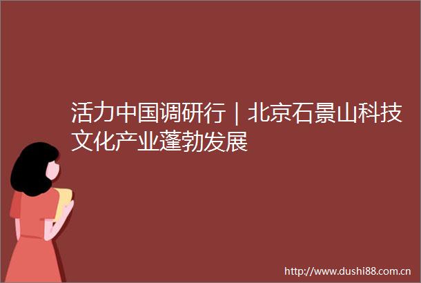 活力调研行｜北京石景山科技文化产业蓬勃发展
