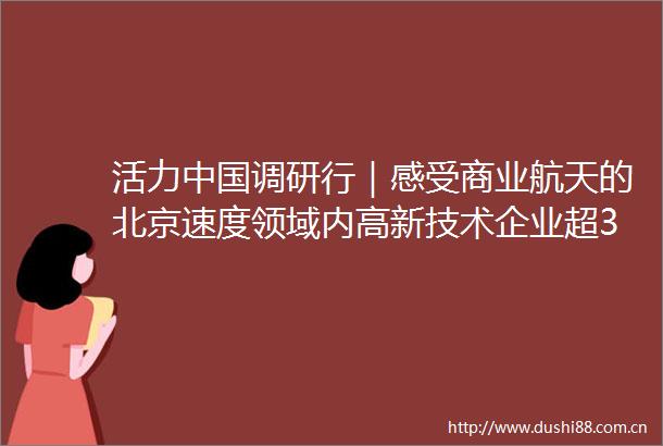 活力调研行｜感受商业航天的北京速度领域内高新技术企业超300家