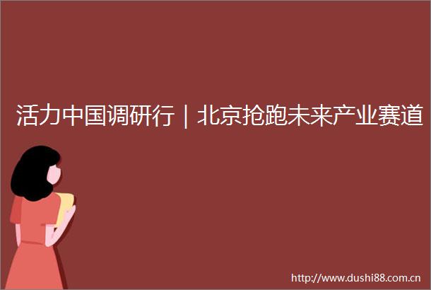 活力调研行｜北京抢跑未来产业赛道