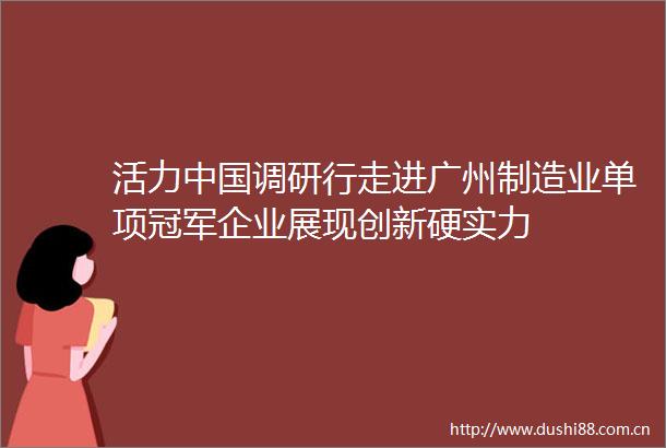 活力调研行走进广州制造业单项冠军企业展现创新硬实力