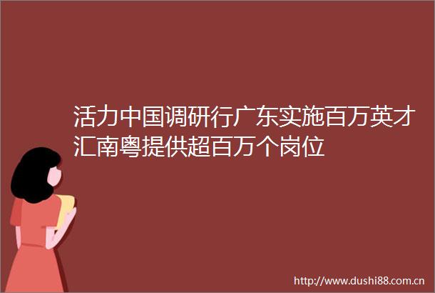 活力调研行广东实施百万英才汇南粤提供超百万个岗位