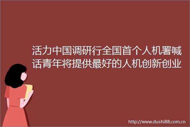 活力调研行全国首个人机署喊话青年将提供最好的人机创新创业条件