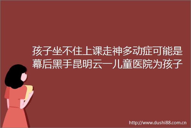 孩子坐不住上课走神多动症可能是幕后黑手昆明云一儿童医院为孩子驱散成长阴霾