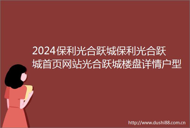 2024保利光合跃城保利光合跃城首页网站光合跃城楼盘详情户型配套