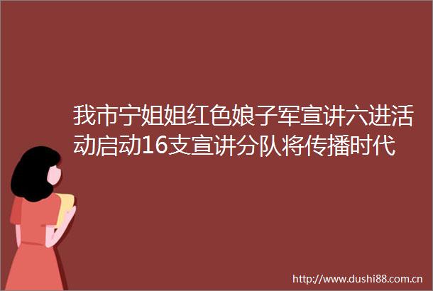 我市宁姐姐红色娘子军宣讲六进活动启动16支宣讲分队将传播时代强音