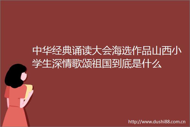 中华经典诵读大会海选作品山西小学生深情歌颂祖国到底是什么
