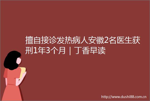擅自接诊发热病人安徽2名医生获刑1年3个月｜丁香早读