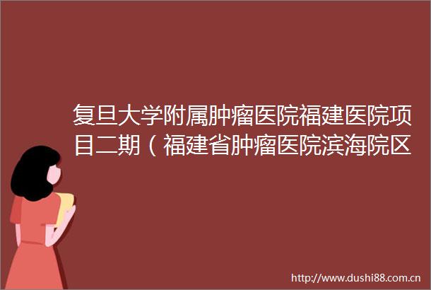 复旦大学附属肿瘤医院福建医院项目二期（福建省肿瘤医院滨海院区一期）（施工图设计施工预制构件生产一体化）变更公告