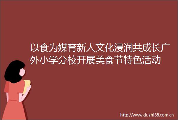 以食为媒育新人文化浸润共成长广外小学分校开展美食节特色活动