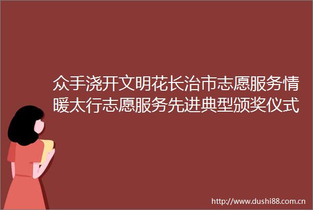 众手浇开文明花长治市志愿服务情暖太行志愿服务先进典型颁奖仪式侧记