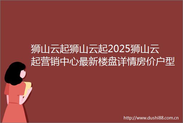 狮山云起狮山云起2025狮山云起营销中心最新楼盘详情房价户型周边配套交房时间小区环境狮山云起售楼处位置