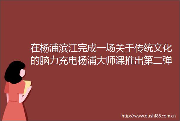 在杨浦滨江完成一场关于传统文化的脑力充电杨浦大师课推出第二弹