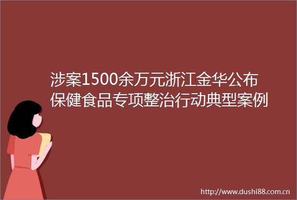 涉案1500余万元浙江金华公布保健食品专项整治行动典型案例