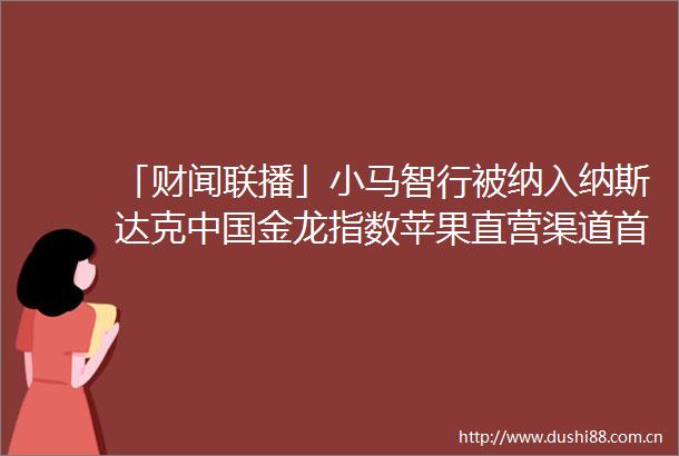 「财闻联播」小马智行被纳入纳斯达克金龙指数苹果直营渠道首次参与国补